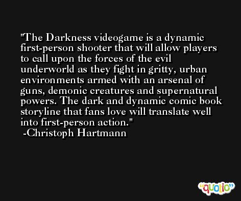 The Darkness videogame is a dynamic first-person shooter that will allow players to call upon the forces of the evil underworld as they fight in gritty, urban environments armed with an arsenal of guns, demonic creatures and supernatural powers. The dark and dynamic comic book storyline that fans love will translate well into first-person action. -Christoph Hartmann