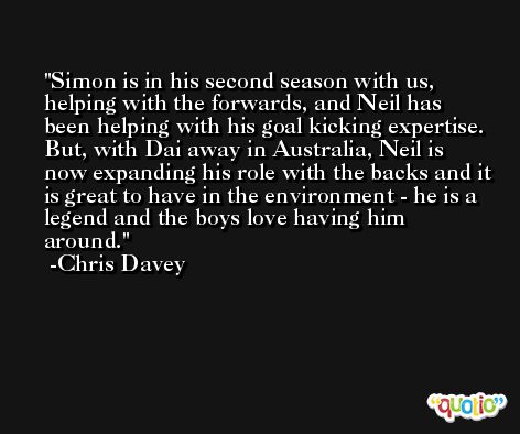 Simon is in his second season with us, helping with the forwards, and Neil has been helping with his goal kicking expertise. But, with Dai away in Australia, Neil is now expanding his role with the backs and it is great to have in the environment - he is a legend and the boys love having him around. -Chris Davey