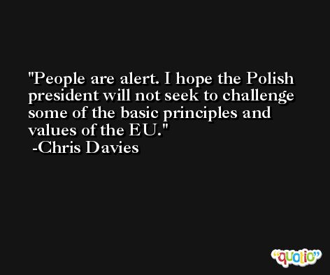 People are alert. I hope the Polish president will not seek to challenge some of the basic principles and values of the EU. -Chris Davies