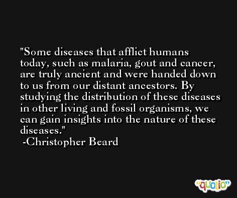 Some diseases that afflict humans today, such as malaria, gout and cancer, are truly ancient and were handed down to us from our distant ancestors. By studying the distribution of these diseases in other living and fossil organisms, we can gain insights into the nature of these diseases. -Christopher Beard