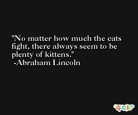 No matter how much the cats fight, there always seem to be plenty of kittens. -Abraham Lincoln