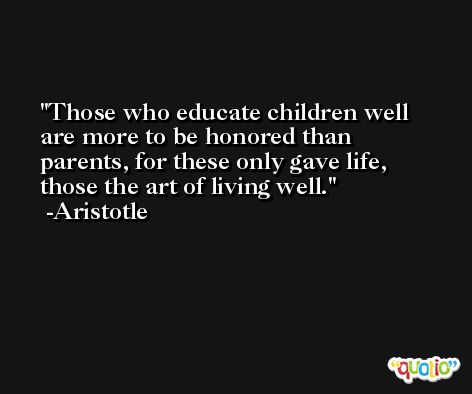 Those who educate children well are more to be honored than parents, for these only gave life, those the art of living well. -Aristotle