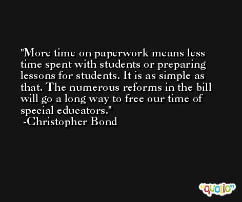 More time on paperwork means less time spent with students or preparing lessons for students. It is as simple as that. The numerous reforms in the bill will go a long way to free our time of special educators. -Christopher Bond
