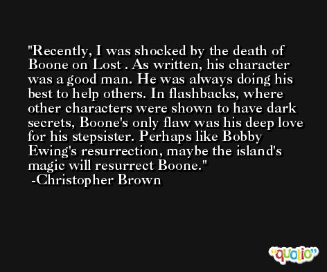 Recently, I was shocked by the death of Boone on Lost . As written, his character was a good man. He was always doing his best to help others. In flashbacks, where other characters were shown to have dark secrets, Boone's only flaw was his deep love for his stepsister. Perhaps like Bobby Ewing's resurrection, maybe the island's magic will resurrect Boone. -Christopher Brown