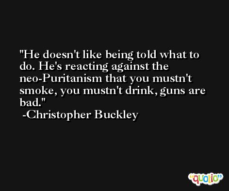 He doesn't like being told what to do. He's reacting against the neo-Puritanism that you mustn't smoke, you mustn't drink, guns are bad. -Christopher Buckley