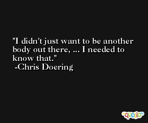 I didn't just want to be another body out there, ... I needed to know that. -Chris Doering