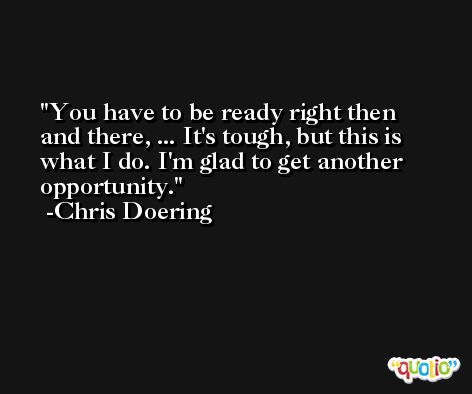 You have to be ready right then and there, ... It's tough, but this is what I do. I'm glad to get another opportunity. -Chris Doering