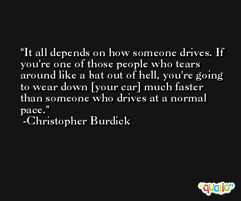 It all depends on how someone drives. If you're one of those people who tears around like a bat out of hell, you're going to wear down [your car] much faster than someone who drives at a normal pace. -Christopher Burdick
