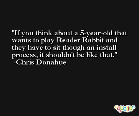 If you think about a 5-year-old that wants to play Reader Rabbit and they have to sit though an install process, it shouldn't be like that. -Chris Donahue