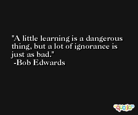 A little learning is a dangerous thing, but a lot of ignorance is just as bad. -Bob Edwards