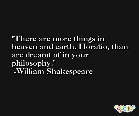 There are more things in heaven and earth, Horatio, than are dreamt of in your philosophy. -William Shakespeare