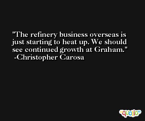 The refinery business overseas is just starting to heat up. We should see continued growth at Graham. -Christopher Carosa