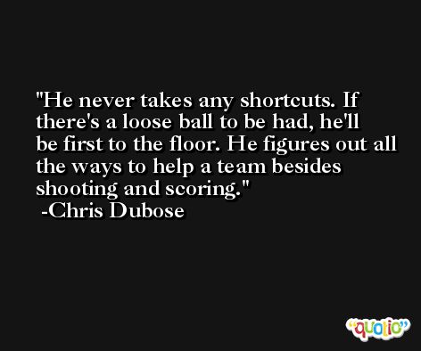 He never takes any shortcuts. If there's a loose ball to be had, he'll be first to the floor. He figures out all the ways to help a team besides shooting and scoring. -Chris Dubose