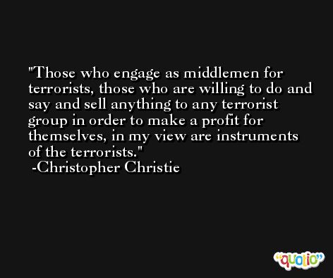 Those who engage as middlemen for terrorists, those who are willing to do and say and sell anything to any terrorist group in order to make a profit for themselves, in my view are instruments of the terrorists. -Christopher Christie