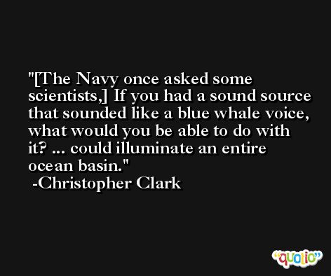 [The Navy once asked some scientists,] If you had a sound source that sounded like a blue whale voice, what would you be able to do with it? ... could illuminate an entire ocean basin. -Christopher Clark