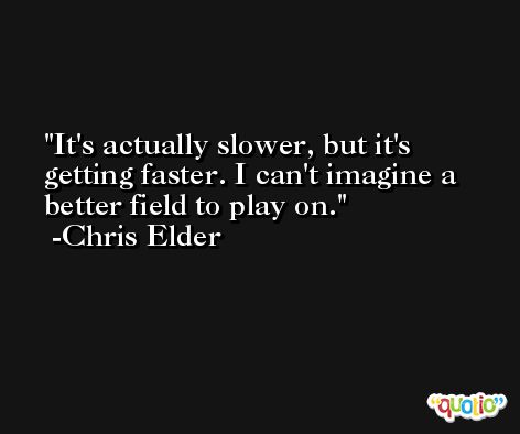 It's actually slower, but it's getting faster. I can't imagine a better field to play on. -Chris Elder