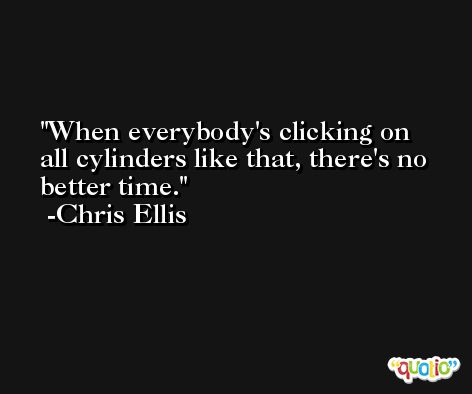 When everybody's clicking on all cylinders like that, there's no better time. -Chris Ellis