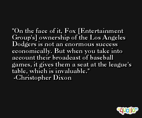 On the face of it, Fox [Entertainment Group's] ownership of the Los Angeles Dodgers is not an enormous success economically. But when you take into account their broadcast of baseball games, it gives them a seat at the league's table, which is invaluable. -Christopher Dixon