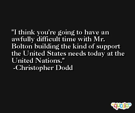 I think you're going to have an awfully difficult time with Mr. Bolton building the kind of support the United States needs today at the United Nations. -Christopher Dodd
