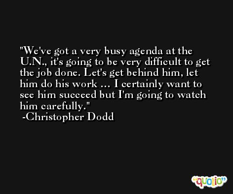 We've got a very busy agenda at the U.N., it's going to be very difficult to get the job done. Let's get behind him, let him do his work … I certainly want to see him succeed but I'm going to watch him carefully. -Christopher Dodd
