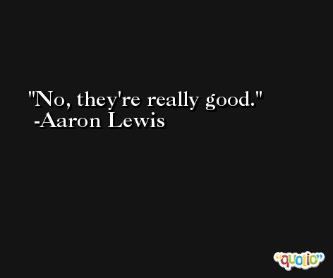 No, they're really good. -Aaron Lewis