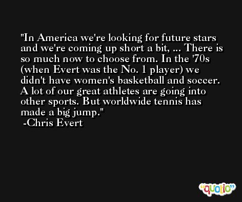 In America we're looking for future stars and we're coming up short a bit, ... There is so much now to choose from. In the '70s (when Evert was the No. 1 player) we didn't have women's basketball and soccer. A lot of our great athletes are going into other sports. But worldwide tennis has made a big jump. -Chris Evert
