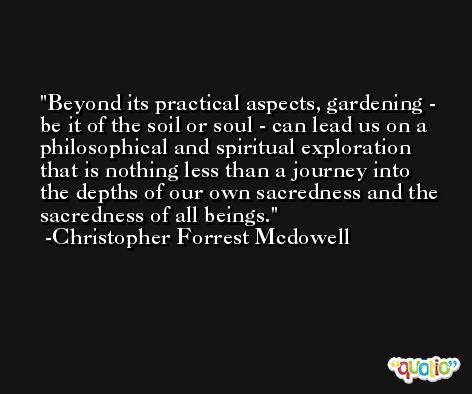 Beyond its practical aspects, gardening - be it of the soil or soul - can lead us on a philosophical and spiritual exploration that is nothing less than a journey into the depths of our own sacredness and the sacredness of all beings. -Christopher Forrest Mcdowell