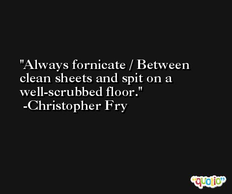 Always fornicate / Between clean sheets and spit on a well-scrubbed floor. -Christopher Fry