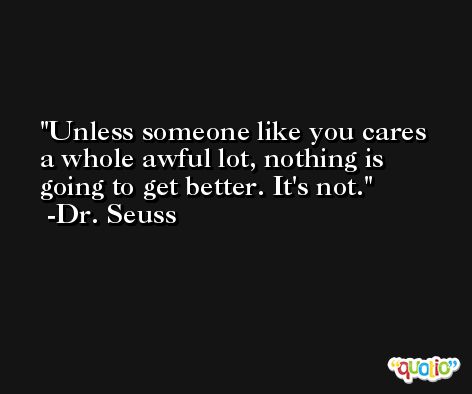 Unless someone like you cares a whole awful lot, nothing is going to get better. It's not. -Dr. Seuss