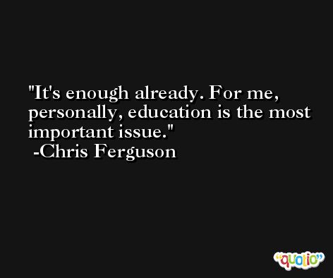 It's enough already. For me, personally, education is the most important issue. -Chris Ferguson