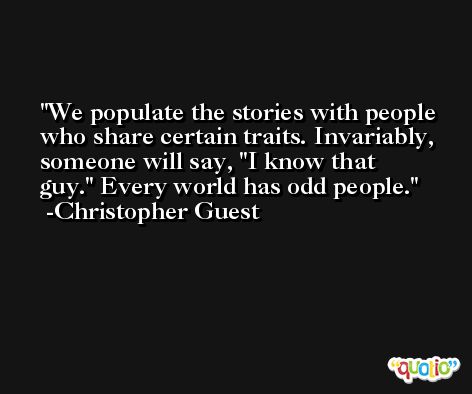 We populate the stories with people who share certain traits. Invariably, someone will say, 'I know that guy.' Every world has odd people. -Christopher Guest