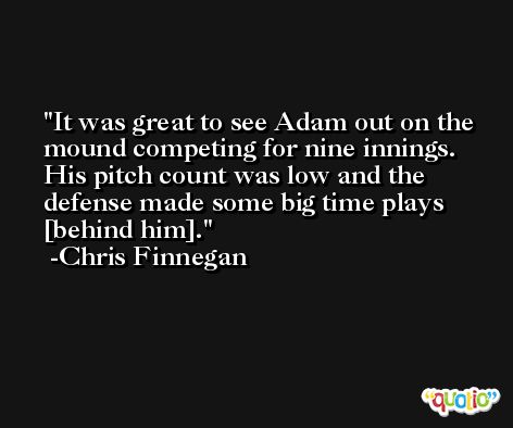 It was great to see Adam out on the mound competing for nine innings. His pitch count was low and the defense made some big time plays [behind him]. -Chris Finnegan