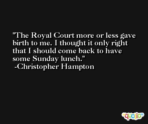 The Royal Court more or less gave birth to me. I thought it only right that I should come back to have some Sunday lunch. -Christopher Hampton
