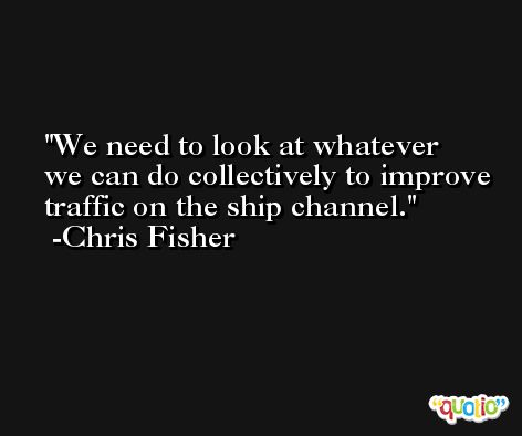 We need to look at whatever we can do collectively to improve traffic on the ship channel. -Chris Fisher