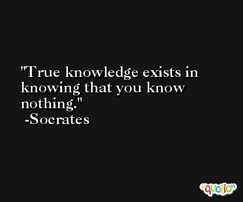 True knowledge exists in knowing that you know nothing. -Socrates