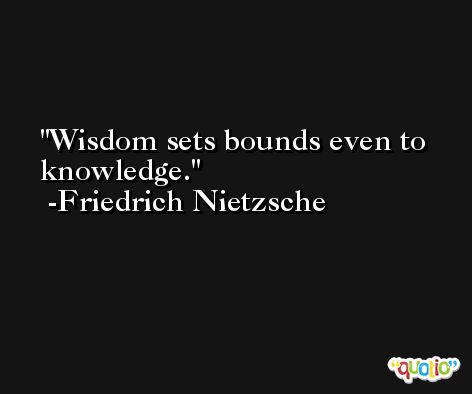 Wisdom sets bounds even to knowledge. -Friedrich Nietzsche