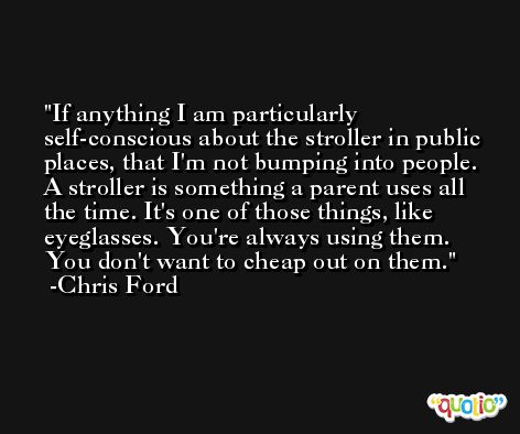 If anything I am particularly self-conscious about the stroller in public places, that I'm not bumping into people. A stroller is something a parent uses all the time. It's one of those things, like eyeglasses. You're always using them. You don't want to cheap out on them. -Chris Ford