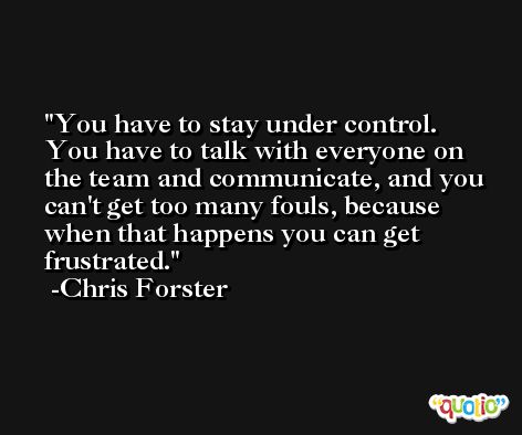 You have to stay under control. You have to talk with everyone on the team and communicate, and you can't get too many fouls, because when that happens you can get frustrated. -Chris Forster