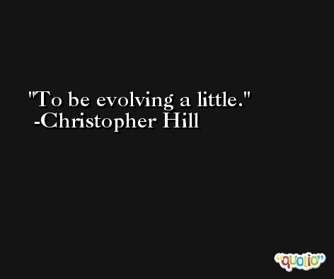 To be evolving a little. -Christopher Hill