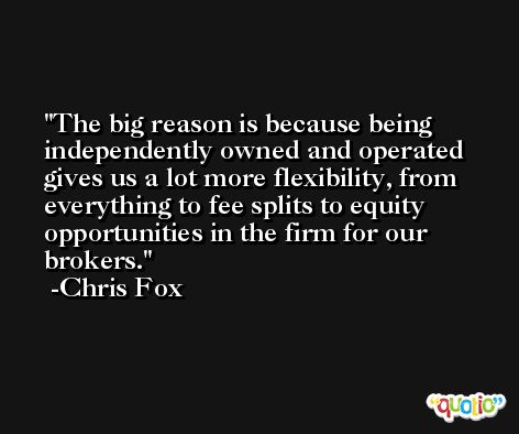 The big reason is because being independently owned and operated gives us a lot more flexibility, from everything to fee splits to equity opportunities in the firm for our brokers. -Chris Fox