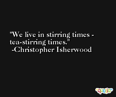 We live in stirring times - tea-stirring times. -Christopher Isherwood