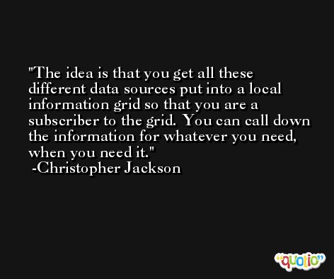 The idea is that you get all these different data sources put into a local information grid so that you are a subscriber to the grid. You can call down the information for whatever you need, when you need it. -Christopher Jackson
