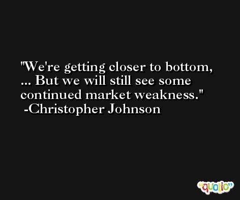 We're getting closer to bottom, ... But we will still see some continued market weakness. -Christopher Johnson