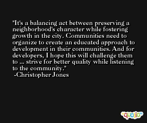 It's a balancing act between preserving a neighborhood's character while fostering growth in the city. Communities need to organize to create an educated approach to development in their communities. And for developers, I hope this will challenge them to ... strive for better quality while listening to the community. -Christopher Jones