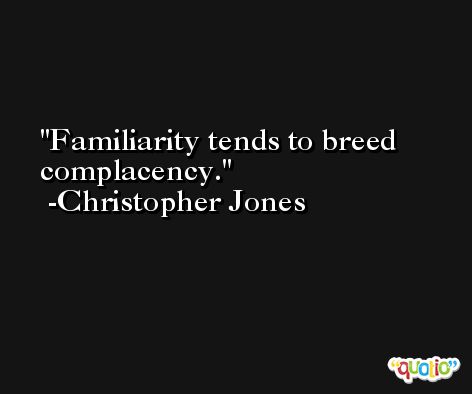 Familiarity tends to breed complacency. -Christopher Jones