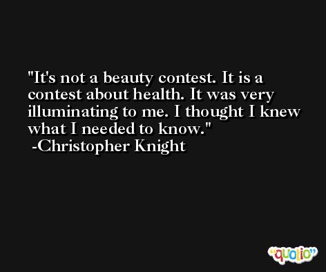 It's not a beauty contest. It is a contest about health. It was very illuminating to me. I thought I knew what I needed to know. -Christopher Knight