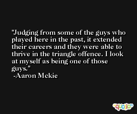 Judging from some of the guys who played here in the past, it extended their careers and they were able to thrive in the triangle offence. I look at myself as being one of those guys. -Aaron Mckie