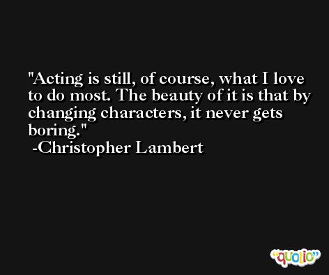 Acting is still, of course, what I love to do most. The beauty of it is that by changing characters, it never gets boring. -Christopher Lambert