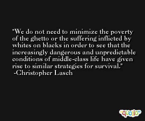 We do not need to minimize the poverty of the ghetto or the suffering inflicted by whites on blacks in order to see that the increasingly dangerous and unpredictable conditions of middle-class life have given rise to similar strategies for survival. -Christopher Lasch