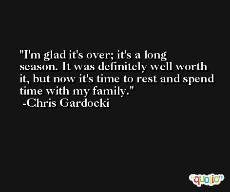 I'm glad it's over; it's a long season. It was definitely well worth it, but now it's time to rest and spend time with my family. -Chris Gardocki
